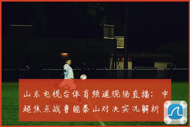 山东电视台体育频道现场直播：中超焦点战鲁能泰山对决实况解析