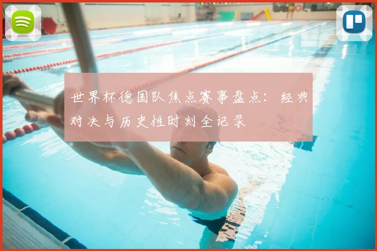 世界杯德国队焦点赛事盘点：经典对决与历史性时刻全记录