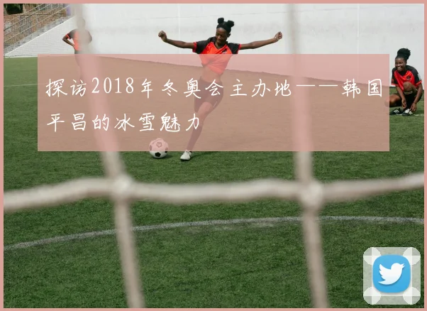 探访2018年冬奥会主办地——韩国平昌的冰雪魅力