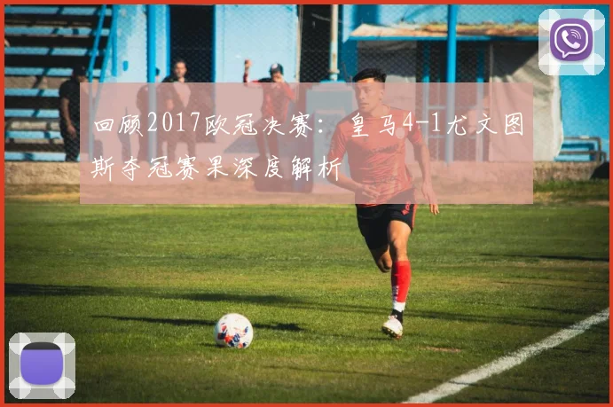 回顾2017欧冠决赛：皇马4-1尤文图斯夺冠赛果深度解析