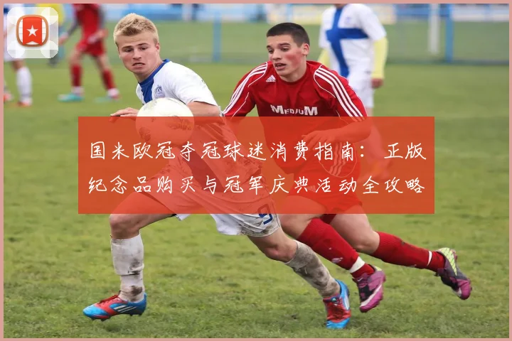 国米欧冠夺冠球迷消费指南：正版纪念品购买与冠军庆典活动全攻略