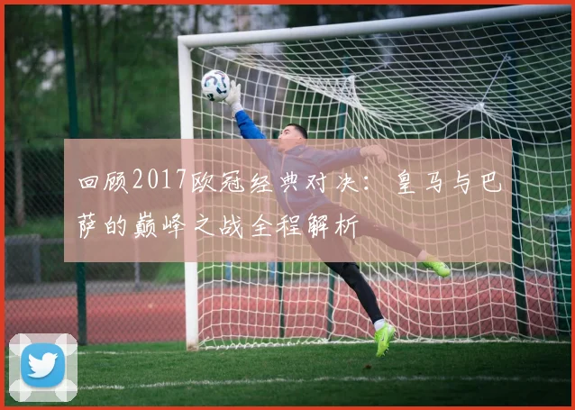 回顾2017欧冠经典对决：皇马与巴萨的巅峰之战全程解析