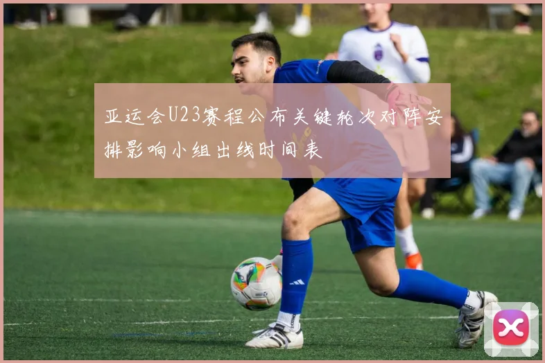 亚运会U23赛程公布关键轮次对阵安排影响小组出线时间表