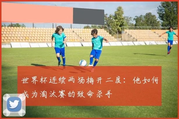世界杯连续两场梅开二度：他如何成为淘汰赛的致命杀手