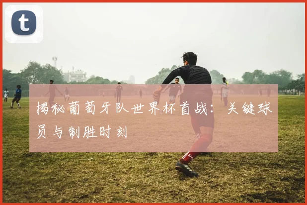 揭秘葡萄牙队世界杯首战：关键球员与制胜时刻