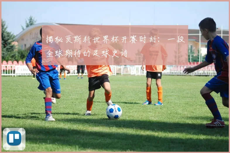 揭秘莫斯科世界杯开赛时刻：一段全球期待的足球史诗