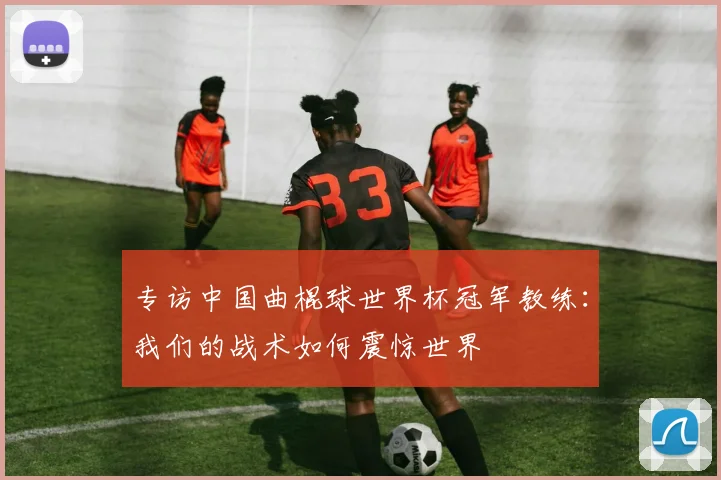 专访中国曲棍球世界杯冠军教练:我们的战术如何震惊世界