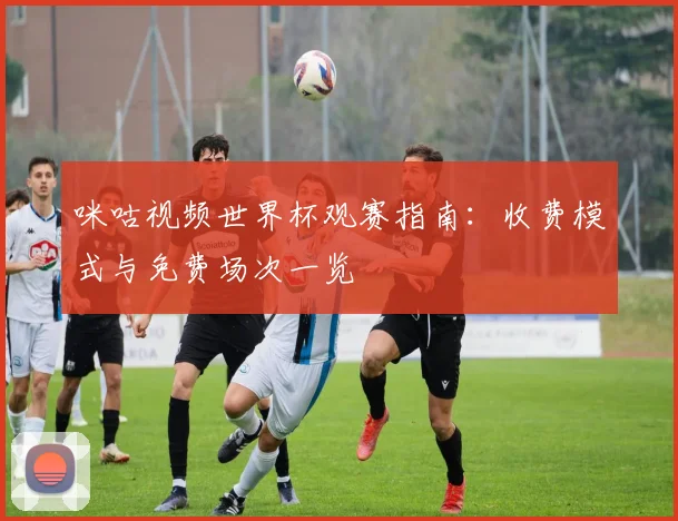 咪咕视频世界杯观赛指南：收费模式与免费场次一览