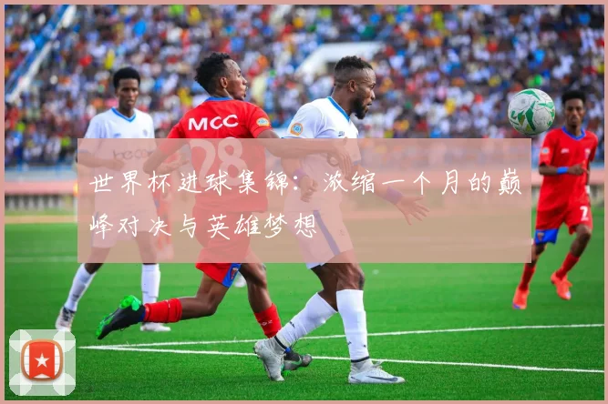 世界杯进球集锦：浓缩一个月的巅峰对决与英雄梦想